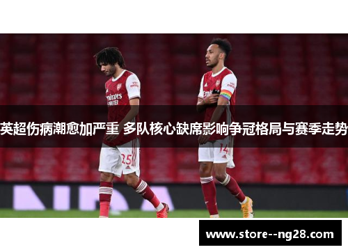 英超伤病潮愈加严重 多队核心缺席影响争冠格局与赛季走势