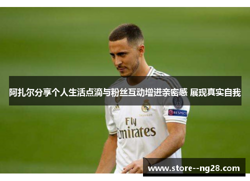 阿扎尔分享个人生活点滴与粉丝互动增进亲密感 展现真实自我