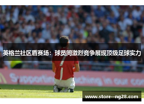 英格兰社区盾赛场：球员间激烈竞争展现顶级足球实力