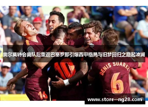 奥尔莫转会离队后重返巴塞罗那引爆西甲格局与旧梦回归之路起波澜 奥尔莫转会离队后重返巴塞罗那引爆西甲格局与旧梦回归之路起波澜