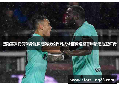 巴斯基罗托钢铁身躯横扫防线凶悍对抗让前锋绝望意甲最硬后卫传奇 巴斯基罗托钢铁身躯横扫防线凶悍对抗让前锋绝望意甲最硬后卫传奇